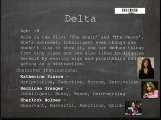 Delta
0 Age: 18
0 Role in the film: ‘The Brain’ and ‘The Decoy’.
  She’s extremely intelligent even though she
  doesn’t like to show it, she can deduce things
  from tiny clues and she also likes to disguise
  herself by wearing wigs and prosthetics and
  acting as a distraction.
Character Inspirations:
0 Katherine Pierce -
  Manipulative, Seductive, Strong, Survivalist
0 Hermione Granger -
  Intelligent, Bossy, Brave, Hard-working
0 Sherlock Holmes -
  Observant, Masterful, Ambitious, Quick-witted
 