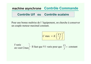 machine asynchrone Contrôle Commande
Pour une bonne maîtrise de l ’équipement, on cherche à conserver
un couple moteur maximal constant.
2
1
.
max 







=
f
V
K
C
Contrôle U/f ou Contrôle scalaire
f varie
on veut Cmax Il faut que V1 varie pour que =
f
V1
constant
 