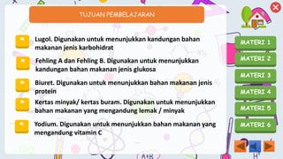 MATERI 1
MATERI 2
MATERI 3
MATERI 4
MATERI 5
MATERI 6
TUJUAN PEMBELAJARAN
* Lugol. Digunakan untuk menunjukkan kandungan bahan
makanan jenis karbohidrat
* Fehling A dan Fehling B. Digunakan untuk menunjukkan
kandungan bahan makanan jenis glukosa
* Biuret. Digunakan untuk menunjukkan bahan makanan jenis
protein
* Kertas minyak/ kertas buram. Digunakan untuk menunjukkan
bahan makanan yang mengandung lemak / minyak
* Yodium. Digunakan untuk menunjukkan bahan makanan yang
mengandung vitamin C
 
