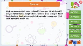 MATERI 1
MATERI 2
MATERI 3
MATERI 4
MATERI 5
MATERI 6
Glukosa
Glukosa tersusun oleh atom karbon (C), hidrogen (H), oksigen (O)
dengan kompleksitas yang berbeda. Glukosa biasa terdapat dalam
buah-buahan. Jika ingin menguji glukosa maka ekstrak yang diuji
akan berwarna merah bata
 