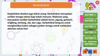 MATERI 1
MATERI 2
MATERI 3
MATERI 4
MATERI 5
MATERI 6
Karbohidrat
Karbohidrat disebut juga hidrat arang. Karbohidrat merupakan
sumber tenaga utama bagi tubuh manusia. Makanan yang
merupakan sumber karbohidrat adalah beras, jagung, gandum,
singkong, kentang, ubi, dan sagu. Karbohidrat berguna untuk
menghasilkan kalori sebagai sumber tenaga untuk melakukan
aktivitas sehari-hari
 