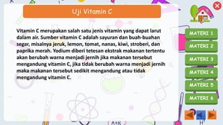 MATERI 1
MATERI 2
MATERI 3
MATERI 4
MATERI 5
MATERI 6
Uji Vitamin C
Vitamin C merupakan salah satu jenis vitamin yang dapat larut
dalam air. Sumber vitamin C adalah sayuran dan buah-buahan
segar, misalnya jeruk, lemon, tomat, nanas, kiwi, stroberi, dan
paprika merah. Yodium diberi tetesan ekstrak makanan tertentu
akan berubah warna menjadi jernih jika makanan tersebut
mengandung vitamin C, jika tidak berubah warna menjadi jernih
maka makanan tersebut sedikit mengandung atau tidak
mengandung vitamin C.
 