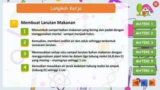 MATERI 1
MATERI 2
MATERI 3
MATERI 4
MATERI 5
MATERI 6
Langkah Kerja
* Membuat Larutan Makanan
1 Menumbuk sampel bahan makanan yang kering dan padat dengan
menggunakan mortal sampai menjadi halus.
2 Kemudian, memberi sedikit air dan aduk sehingga terbentuk
semacam larutan.
3 Memasukkan setiap satu sampel larutan bahan makanan dengan
menggunakaan pipet tetes ke dalam tiga tabung reaksi (A,B dan C)
yang masing – masingnya setinggi 1 cm.
4 Kemudian masukkan air jeruk kedalam tabung reaksi ke empat
(tabung D) setinggi 1 cm
 