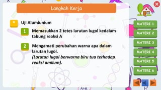 MATERI 1
MATERI 2
MATERI 3
MATERI 4
MATERI 5
MATERI 6
Langkah Kerja
* Uji Alumiunium
1 Memasukkan 2 tetes larutan lugol kedalam
tabung reaksi A
2 Mengamati perubahan warna apa dalam
larutan lugol.
(Larutan lugol berwarna biru tua terhadap
reaksi amilum).
 