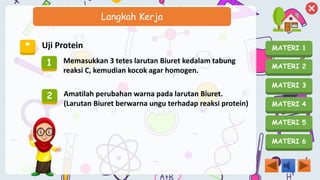 MATERI 1
MATERI 2
MATERI 3
MATERI 4
MATERI 5
MATERI 6
Langkah Kerja
* Uji Protein
1 Memasukkan 3 tetes larutan Biuret kedalam tabung
reaksi C, kemudian kocok agar homogen.
2 Amatilah perubahan warna pada larutan Biuret.
(Larutan Biuret berwarna ungu terhadap reaksi protein)
 