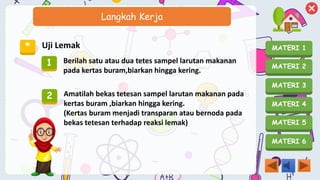 MATERI 1
MATERI 2
MATERI 3
MATERI 4
MATERI 5
MATERI 6
Langkah Kerja
* Uji Lemak
1 Berilah satu atau dua tetes sampel larutan makanan
pada kertas buram,biarkan hingga kering.
2 Amatilah bekas tetesan sampel larutan makanan pada
kertas buram ,biarkan hingga kering.
(Kertas buram menjadi transparan atau bernoda pada
bekas tetesan terhadap reaksi lemak)
 