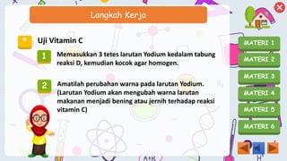 MATERI 1
MATERI 2
MATERI 3
MATERI 4
MATERI 5
MATERI 6
Langkah Kerja
* Uji Vitamin C
1 Memasukkan 3 tetes larutan Yodium kedalam tabung
reaksi D, kemudian kocok agar homogen.
2 Amatilah perubahan warna pada larutan Yodium.
(Larutan Yodium akan mengubah warna larutan
makanan menjadi bening atau jernih terhadap reaksi
vitamin C)
 