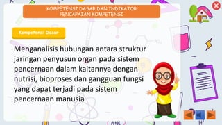 KOMPETENSI DASAR DAN INDIKATOR
PENCAPAIAN KOMPETENSI
Kompetensi Dasar
Menganalisis hubungan antara struktur
jaringan penyusun organ pada sistem
pencernaan dalam kaitannya dengan
nutrisi, bioproses dan gangguan fungsi
yang dapat terjadi pada sistem
pencernaan manusia
 