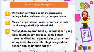 Indikator Pencapaian Kompetensi
1 Melakukan percobaan uji zat makanan pada
berbagai bahan makanan dengan reagent kimia.
2 Melakukan percobaan proses pencernaan di mulut
untuk mengetahui kerja saliva/ludah
3 Menyajikan laporan hasil uji zat makanan yang
terkandung dalam berbagai jenis bahan
makanan dikaitkan dengan kebutuhan energi
setiap individu serta teknologi pengolahan
pangan dan keamanan pangan
 