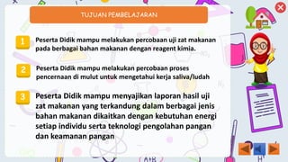 TUJUAN PEMBELAJARAN
1 Peserta Didik mampu melakukan percobaan uji zat makanan
pada berbagai bahan makanan dengan reagent kimia.
2 Peserta Didik mampu melakukan percobaan proses
pencernaan di mulut untuk mengetahui kerja saliva/ludah
3 Peserta Didik mampu menyajikan laporan hasil uji
zat makanan yang terkandung dalam berbagai jenis
bahan makanan dikaitkan dengan kebutuhan energi
setiap individu serta teknologi pengolahan pangan
dan keamanan pangan
 
