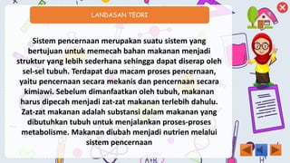 LANDASAN TEORI
Sistem pencernaan merupakan suatu sistem yang
bertujuan untuk memecah bahan makanan menjadi
struktur yang lebih sederhana sehingga dapat diserap oleh
sel-sel tubuh. Terdapat dua macam proses pencernaan,
yaitu pencernaan secara mekanis dan pencernaan secara
kimiawi. Sebelum dimanfaatkan oleh tubuh, makanan
harus dipecah menjadi zat-zat makanan terlebih dahulu.
Zat-zat makanan adalah substansi dalam makanan yang
dibutuhkan tubuh untuk menjalankan proses-proses
metabolisme. Makanan diubah menjadi nutrien melalui
sistem pencernaan
 