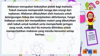 Makanan merupakan kebutuhan pokok bagi manusia.
Tubuh manusia memperoleh tenaga dan energi dari
makanan. Makanan dibutuhkan oleh manusia untuk
kelangsungan hidup dan menjalankan aktivitasnya. Fungsi
makanan antara lain menyediakan materi yang dibutuhkan
oleh tubuh untuk tumbuh serta memperbaiki jaringan
yang rusak, maka dari itu manusia dihimbau untuk
memperhatikan makanan yang mereka konsumsi setiap
harinya.
 