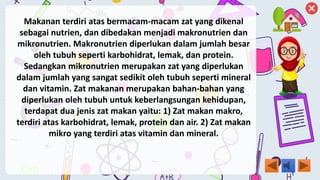 Makanan terdiri atas bermacam-macam zat yang dikenal
sebagai nutrien, dan dibedakan menjadi makronutrien dan
mikronutrien. Makronutrien diperlukan dalam jumlah besar
oleh tubuh seperti karbohidrat, lemak, dan protein.
Sedangkan mikronutrien merupakan zat yang diperlukan
dalam jumlah yang sangat sedikit oleh tubuh seperti mineral
dan vitamin. Zat makanan merupakan bahan-bahan yang
diperlukan oleh tubuh untuk keberlangsungan kehidupan,
terdapat dua jenis zat makan yaitu: 1) Zat makan makro,
terdiri atas karbohidrat, lemak, protein dan air. 2) Zat makan
mikro yang terdiri atas vitamin dan mineral.
 