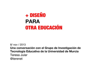 + DISEÑO
PARA
OTRA EDUCACIÓN
8/ nov / 2013

Una conversación con el Grupo de Investigación de
Tecnología Educativa de la Universidad de Murcia

Teresa Jular
@terenet

 