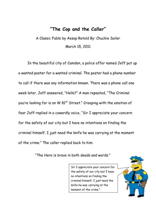 “The Cop and the Caller”   <br />A Classic Fable by Aesop Retold By: Chuckie Sailer <br />March 15, 2011<br />51149254690745In the beautiful city of Camden, a police offer named Jeff put up a wanted poster for a wanted criminal. The poster had a phone number to call if there was any information known. There was a phone call one week later. Jeff answered, “Hello?” A man repeated, “The Criminal you’re looking for is on W 81st Street.” Creeping with the emotion of fear Jeff replied in a cowardly voice, “Sir I appreciate your concern for the safety of our city but I have no intentions on finding the criminal himself. I just need the knife he was carrying at the moment of the crime.” The caller replied back to him:<br />Sir I appreciate your concern for the safety of our city but I have no intentions on finding the criminal himself. I just need the knife he was carrying at the moment of the crime.”“The Hero is brave in both deeds and words.” <br />                                 <br />