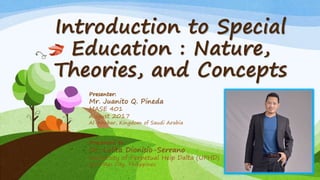 Introduction to Special
Education : Nature,
Theories, and Concepts
Presenter:
Mr. Juanito Q. Pineda
MASE 401
August 2017
Al-Khobar, Kingdom of Saudi Arabia
Presented to:
Dr. Lolita Dionisio-Serrano
University of Perpetual Help Dalta (UPHD)
Las Piñas City, Philippines
 