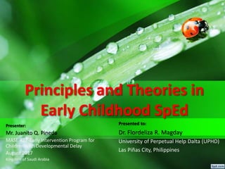 Principles and Theories in
Early Childhood SpEd
Presented to:
Dr. Flordeliza R. Magday
University of Perpetual Help Dalta (UPHD)
Las Piñas City, Philippines
Presenter:
Mr. Juanito Q. Pineda
MASE 422-Early Intervention Program for
Children with Developmental Delay
August 2017
Kingdom of Saudi Arabia
 