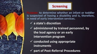 Screening
 a state's discretion
 administered by trained personnel, by
the lead agency or an early
intervention program
 conducted using appropriate
instruments
 part of Post-Referral Procedures
Purpose: to determine whether an infant or toddler
is suspected of having a disability and is, therefore,
in need of early intervention services.
 