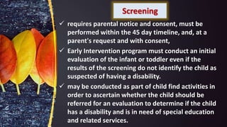 Screening
 requires parental notice and consent, must be
performed within the 45 day timeline, and, at a
parent's request and with consent,
 Early Intervention program must conduct an initial
evaluation of the infant or toddler even if the
results of the screening do not identify the child as
suspected of having a disability.
 may be conducted as part of child find activities in
order to ascertain whether the child should be
referred for an evaluation to determine if the child
has a disability and is in need of special education
and related services.
 