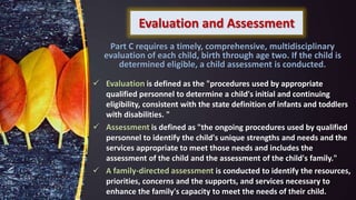 Evaluation and Assessment
 Evaluation is defined as the "procedures used by appropriate
qualified personnel to determine a child's initial and continuing
eligibility, consistent with the state definition of infants and toddlers
with disabilities. "
 Assessment is defined as "the ongoing procedures used by qualified
personnel to identify the child's unique strengths and needs and the
services appropriate to meet those needs and includes the
assessment of the child and the assessment of the child's family."
 A family-directed assessment is conducted to identify the resources,
priorities, concerns and the supports, and services necessary to
enhance the family's capacity to meet the needs of their child.
Part C requires a timely, comprehensive, multidisciplinary
evaluation of each child, birth through age two. If the child is
determined eligible, a child assessment is conducted.
 