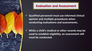 Evaluation and Assessment
 Qualified personnel must use informed clinical
opinion and multiple procedures when
conducting evaluations and assessments.
 While a child's medical or other records may be
used to establish eligibility, an assessment still
must be conducted.
 