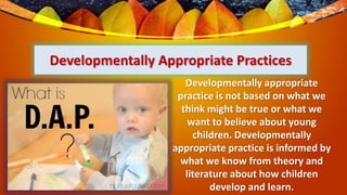 Developmentally Appropriate Practices
Developmentally appropriate
practice is not based on what we
think might be true or what we
want to believe about young
children. Developmentally
appropriate practice is informed by
what we know from theory and
literature about how children
develop and learn.
 