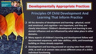 Developmentally Appropriate Practices
 All the domains of development and learning—physical, social
and emotional, and cognitive—are important, and they are
closely interrelated. Children’s development and learning in one
domain influence and are influenced by what takes place in other
domains.
 Many aspects of children’s learning and development follow well
documented sequences, with later abilities, skills, and knowledge
building on those already acquired.
 Development and learning proceed at varying rates from child to
child, as well as at uneven rates across different areas of a child’s
individual functioning.
Principles Of Child Development And
Learning That Inform Practice
 