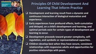  Development and learning result from a dynamic and
continuous interaction of biological maturation and
experience.
 Early experiences have profound effects, both cumulative
and delayed, on a child’s development and learning; and
optimal periods exist for certain types of development and
learning to occur.
 Development proceeds toward greater complexity, self-
regulation, and symbolic or representational capacities.
 Children develop best when they have secure, consistent
relationships with responsive adults and opportunities for
positive relationships with peers.
Principles Of Child Development And
Learning That Inform Practice
 