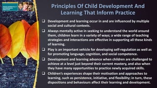  Development and learning occur in and are influenced by multiple
social and cultural contexts.
 Always mentally active in seeking to understand the world around
them, children learn in a variety of ways; a wide range of teaching
strategies and interactions are effective in supporting all these kinds
of learning.
 Play is an important vehicle for developing self-regulation as well as
for promoting language, cognition, and social competence.
 Development and learning advance when children are challenged to
achieve at a level just beyond their current mastery, and also when
they have many opportunities to practice newly acquired skills.
 Children’s experiences shape their motivation and approaches to
learning, such as persistence, initiative, and flexibility; in turn, these
dispositions and behaviours affect their learning and development.
Principles Of Child Development And
Learning That Inform Practice
 