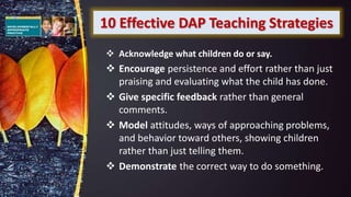 10 Effective DAP Teaching Strategies
 Acknowledge what children do or say.
 Encourage persistence and effort rather than just
praising and evaluating what the child has done.
 Give specific feedback rather than general
comments.
 Model attitudes, ways of approaching problems,
and behavior toward others, showing children
rather than just telling them.
 Demonstrate the correct way to do something.
 