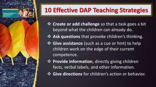 10 Effective DAP Teaching Strategies
 Create or add challenge so that a task goes a bit
beyond what the children can already do.
 Ask questions that provoke children’s thinking.
 Give assistance (such as a cue or hint) to help
children work on the edge of their current
competence.
 Provide information, directly giving children
facts, verbal labels, and other information.
 Give directions for children’s action or behavior.
 