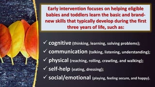 Early intervention focuses on helping eligible
babies and toddlers learn the basic and brand-
new skills that typically develop during the first
three years of life, such as:
 cognitive (thinking, learning, solving problems);
 communication (talking, listening, understanding);
 physical (reaching, rolling, crawling, and walking);
 self-help (eating, dressing);
 social/emotional (playing, feeling secure, and happy).
 