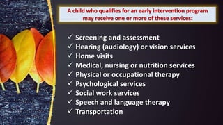 A child who qualifies for an early intervention program
may receive one or more of these services:
 Screening and assessment
 Hearing (audiology) or vision services
 Home visits
 Medical, nursing or nutrition services
 Physical or occupational therapy
 Psychological services
 Social work services
 Speech and language therapy
 Transportation
 