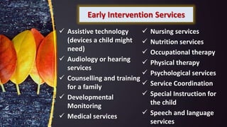 Early Intervention Services
 Assistive technology
(devices a child might
need)
 Audiology or hearing
services
 Counselling and training
for a family
 Developmental
Monitoring
 Medical services
 Nursing services
 Nutrition services
 Occupational therapy
 Physical therapy
 Psychological services
 Service Coordination
 Special Instruction for
the child
 Speech and language
services
 