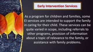 Early Intervention Services
As a program for children and families, some
EI services are intended to support the family
in caring for their child. These services can be
quite varied in scope, including referrals to
other programs, provision of information
about a topic of relevance to the family, or
assistance with family problems.
 