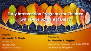 Presented to:
Dr. Flordeliza R. Magday
University of Perpetual Help Dalta (UPHD)
Las Piñas City, Philippines
Presenter:
Mr. Juanito Q. Pineda
MASE 422
October 2017
Kingdom of Saudi Arabia
Early Intervention Programs for Children
with Developmental Delay
 