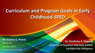 Curriculum and Program Goals in Early
Childhood SPED
Presented to:
Dr. Flordeliza R. Magday
University of Perpetual Help Dalta (UPHD)
Las Piñas City, Philippines
Presenter:
Mr. Juanito Q. Pineda
MASE 422
October 2017
Kingdom of Saudi Arabia
 