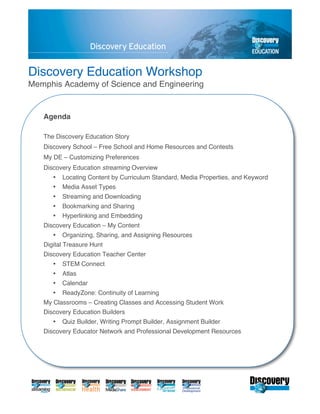 Discovery Education Workshop
Memphis Academy of Science and Engineering


   Agenda

   The Discovery Education Story
   Discovery School – Free School and Home Resources and Contests
   My DE – Customizing Preferences
   Discovery Education streaming Overview
      •   Locating Content by Curriculum Standard, Media Properties, and Keyword
      •   Media Asset Types
      •   Streaming and Downloading
      •   Bookmarking and Sharing
      •   Hyperlinking and Embedding
   Discovery Education – My Content
      •   Organizing, Sharing, and Assigning Resources
   Digital Treasure Hunt
   Discovery Education Teacher Center
      •   STEM Connect
      •   Atlas
      •   Calendar
      •   ReadyZone: Continuity of Learning
   My Classrooms – Creating Classes and Accessing Student Work
   Discovery Education Builders
      •   Quiz Builder, Writing Prompt Builder, Assignment Builder
   Discovery Educator Network and Professional Development Resources
 