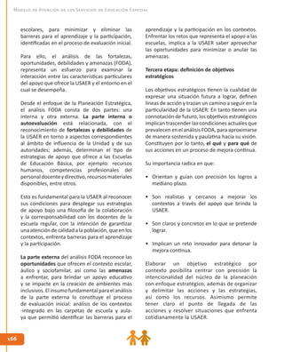 166166
Modelo de Atención de los Servicios de Educación Especial
aprendizaje y la participación en los contextos.
Enfrentar los retos que representa el apoyo a las
escuelas, implica a la USAER saber aprovechar
las oportunidades para minimizar o anular las
amenazas.
Tercera etapa: definición de objetivos
estratégicos
Los objetivos estratégicos tienen la cualidad de
expresar una situación futura a lograr, definen
líneas de acción y trazan un camino a seguir en la
particularidad de la USAER. En tanto tienen una
connotación de futuro, los objetivos estratégicos
implican trascender las condiciones actuales que
prevalecen en el análisis FODA, para aproximarse
de manera sostenida y paulatina hacia su visión.
Constituyen por lo tanto, el qué y para qué de
sus acciones en un proceso de mejora continua.
Su importancia radica en que:
•	 Orientan y guían con precisión los logros a
mediano plazo.
•	 Son realistas y cercanos a mejorar los
contextos a través del apoyo que brinda la
USAER.
•	 Son claros y concretos en lo que se pretende
lograr.
•	 Implican un reto innovador para detonar la
mejora continua.
Elaborar un objetivo estratégico por
contexto posibilita centrar con precisión la
intencionalidad del núcleo de la planeación
con enfoque estratégico, además de organizar
y delimitar las acciones y las estrategias,
así como los recursos. Asimismo permite
tener claro el punto de llegada de las
acciones y resolver situaciones que enfrenta
cotidianamente la USAER.
escolares, para minimizar y eliminar las
barreras para el aprendizaje y la participación,
identificadas en el proceso de evaluación inicial.
Para ello, el análisis de las fortalezas,
oportunidades, debilidades y amenazas (FODA),
representa un esfuerzo para examinar la
interacción entre las características particulares
del apoyo que ofrece la USAER y el entorno en el
cual se desempeña.
Desde el enfoque de la Planeación Estratégica,
el análisis FODA consta de dos partes: una
interna y otra externa. La parte interna o
autoevaluación está relacionada, con el
reconocimiento de fortalezas y debilidades de
la USAER en torno a aspectos correspondientes
al ámbito de influencia de la Unidad y de sus
autoridades; además, determinan el tipo de
estrategias de apoyo que ofrece a las Escuelas
de Educación Básica, por ejemplo: recursos
humanos, competencias profesionales del
personaldocenteydirectivo,recursosmateriales
disponibles, entre otros.
Esto es fundamental para la USAER al reconocer
sus condiciones para desplegar sus estrategias
de apoyo bajo una filosofía de la colaboración
y la corresponsabilidad con los docentes de la
escuela regular, con la intención de garantizar
unaatención decalidad alapoblación, queenlos
contextos, enfrenta barreras para el aprendizaje
y la participación.
La parte externa del análisis FODA reconoce las
oportunidades que ofrecen el contexto escolar,
áulico y sociofamilar, así como las amenazas
a enfrentar, para brindar un apoyo educativo
y se impacte en la creación de ambientes más
inclusivos.Elinsumofundamentalparaelanálisis
de la parte externa lo constituye el proceso
de evaluación inicial: análisis de los contextos
-integrado en las carpetas de escuela y aula-
ya que permitió identificar las barreras para el
 