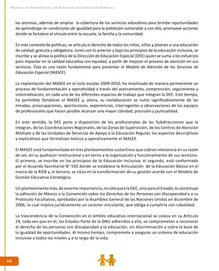 1010
Modelo de Atención de los Servicios de Educación Especial
las alumnas, además de ampliar la cobertura de los servicios educativos para brindar oportunidades
de aprendizaje en condiciones de igualdad para la población vulnerable y con ello, promueve acciones
donde se fortalece el vínculo entre la escuela, la familia y la comunidad.
En este contexto de políticas, se articula el derecho de todos los niños, niñas y jóvenes a una educación
de calidad, gratuita y obligatoria. Junto con lo anterior y bajo los principios de la educación inclusiva, se
inscribe y se alinea la política de la Dirección de Educación Especial (DEE) quien se suma a los esfuerzos
para impactar en la calidad educativa con equidad, a partir de mejorar el proceso de atención en sus
servicios. Ésta es una razón fundamental para presentar el Modelo de Atención de los Servicios de
Educación Especial (MASEE).
La implantación del MASEE en el ciclo escolar 2009-2010, ha movilizado de manera permanente un
proceso de fundamentación y operatividad a través del acercamiento, comprensión, seguimiento y
sistematización, en cada uno de los diferentes espacios de trabajo que integran la DEE. Este tiempo,
ha permitido fortalecer el MASEE y, ahora, su reelaboración se nutre significativamente de las
miradas, preocupaciones, aportaciones, experiencias, interrogantes y observaciones de los equipos
de profesionales que hacen posible alcanzar una mayor claridad, precisión y puntualidad.
En este sentido, la DEE pone a disposición de los profesionales de las Subdirecciones que la
integran, de las Coordinaciones Regionales, de las Zonas de Supervisión, de los Centros de Atención
Múltiple y de las Unidades de Servicios de Apoyo a la Educación Regular, los aspectos descriptivos
y explicativos que formalizan teórica y operativamente el MASEE.
El MASEE está fundamentado en tres planteamientos sustantivos que cobran relevancia en su razón
de ser, en su quehacer institucional y en torno a la organización y funcionamiento de sus servicios.
El primero, se inscribe en los principios de la Educación Inclusiva; el segundo, está conformado
por el Acuerdo Secretarial N° 592 donde se establece la Articulación de la Educación Básica en el
marco de la RIEB y, el tercero, se sitúa en la transformación de su gestión acorde con el Modelo de
Gestión Educativa Estratégica.
Un planteamiento más, de enorme importancia, no sólo para la DEE, sino para el Estado, lo constituye
la adhesión de México a la Convención sobre los Derechos de las Personas con Discapacidad y a su
Protocolo Facultativo, aprobados por la Asamblea General de las Naciones Unidas en diciembre de
2006, lo cual implica jurídicamente un carácter vinculante, que obliga a cumplirla con cabalidad.
La trascendencia de la Convención en el ámbito educativo internacional se coloca en su Artículo
24, toda vez que en él, los Estados Parte de la ONU adheridos a ella, se comprometen a reconocer
el derecho de las personas con discapacidad a la educación, sin discriminación y sobre la base de
la igualdad de oportunidades. Al mismo tiempo, compromete a asegurar un sistema de educación
inclusiva a todos los niveles y a lo largo de la vida.
 