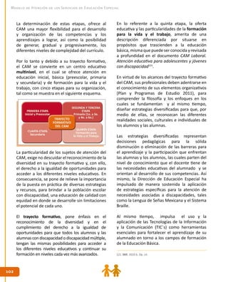 102102
Modelo de Atención de los Servicios de Educación Especial
La determinación de estas etapas, ofrece al
CAM una mayor flexibilidad para el desarrollo
y organización de las competencias y los
aprendizajes a lograr, así como la posibilidad
de generar, gradual y progresivamente, los
diferentes niveles de complejidad del currículo.
Por lo tanto y debido a su trayecto formativo,
el CAM se convierte en un centro educativo
multinivel, en el cual se ofrece atención en
educación inicial, básica (preescolar, primaria
y secundaria) y de formación para la vida y el
trabajo, con cinco etapas para su organización,
tal como se muestra en el siguiente esquema.
La particularidad de los sujetos de atención del
CAM, exige no descuidar el reconocimiento de la
diversidad en su trayecto formativo y, con ello,
el derecho a la igualdad de oportunidades para
acceder a los diferentes niveles educativos. En
consecuencia, se pone de relieve la importancia
de la puesta en práctica de diversas estrategias
y recursos, para brindar a la población escolar
con discapacidad, una educación de calidad con
equidad en donde se desarrolle sin limitaciones
el potencial de cada uno.
El trayecto formativo, pone énfasis en el
reconocimiento de la diversidad y en el
cumplimiento del derecho a la igualdad de
oportunidades para que todos los alumnos y las
alumnas con discapacidad o discapacidad múltiple,
tengan las mismas posibilidades para acceder a
los diferentes niveles educativos y continuar su
formación en niveles cada vez más avanzados. 121. DEE. 2010 b. Op. cit.
En lo referente a la quinta etapa, la oferta
educativa y las particularidades de la formación
para la vida y el trabajo, amerita de una
descripción diferenciada por situarse en
propósitos que trascienden a la educación
básica, misma que puede ser conocida y revisada
a profundidad en el documento CAM Laboral.
Atención educativa para adolescentes y jóvenes
con discapacidad121
.
En virtud de los alcances del trayecto formativo
del CAM, sus profesionales deben adentrarse en
el conocimiento de sus elementos organizativos
(Plan y Programas de Estudio 2011), para
comprender la filosofía y los enfoques en los
cuales se fundamentan y al mismo tiempo,
diseñar estrategias diversificadas para que, por
medio de ellas, se reconozcan las diferentes
realidades sociales, culturales e individuales de
los alumnos y las alumnas.
Las estrategias diversificadas representan
decisiones pedagógicas para la sólida
disminución o eliminación de las barreras para
el aprendizaje y la participación que enfrentan
las alumnas y los alumnos, las cuales parten del
nivel de conocimiento que el docente tiene de
las necesidades educativas del alumnado y se
orientan al desarrollo de sus competencias. Así
mismo, la Dirección de Educación Especial ha
impulsado de manera sostenida la aplicación
de estrategias específicas para la atención de
necesidades asociadas a discapacidades, tales
como la Lengua de Señas Mexicana y el Sistema
Braille.
Al mismo tiempo, impulsa el uso y la
aplicación de las Tecnologías de la Información
y la Comunicación (TIC´s) como herramientas
esenciales para fortalecer el aprendizaje de su
alumnado en torno a los campos de formación
de la Educación Básica.
 