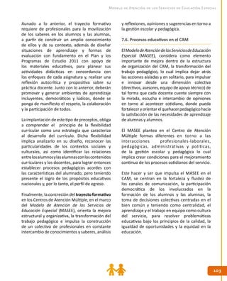 103103
Modelo de Atención de los Servicios de Educación Especial
Aunado a lo anterior, el trayecto formativo
requiere de profesionales para la movilización
de los saberes en los alumnos y las alumnas,
a partir de construir un amplio conocimiento
de ellos y de su contexto, además de diseñar
situaciones de aprendizaje y formas de
evaluación con fundamento en el Plan y los
Programas de Estudio 2011 con apoyo de
los materiales educativos, para planear sus
actividades didácticas en concordancia con
los enfoques de cada asignatura y, realizar una
reflexión autocrítica y propositiva sobre su
práctica docente. Junto con lo anterior, deberán
promover y generar ambientes de aprendizaje
incluyentes, democráticos y lúdicos, donde se
ponga de manifiesto el respeto, la colaboración
y la participación de todos.
La implantación de este tipo de preceptos, obliga
a comprender el principio de la flexibilidad
curricular como una estrategia que caracteriza
al desarrollo del currículo. Dicha flexibilidad
implica analizarlo en su diseño, reconocer las
particularidades de los contextos sociales y
culturales, así como identificar las relaciones
entrelosalumnosylasalumnasconloscontenidos
curriculares y los docentes, para lograr entonces
establecer procesos pedagógicos acordes con
las características del alumnado, pero teniendo
presente el logro de los propósitos educativos
nacionales y, por lo tanto, el perfil de egreso.
Finalmente, la concreción del trayecto formativo
en los Centros de Atención Múltiple, en el marco
del Modelo de Atención de los Servicios de
Educación Especial (MASEE), orienta la mejora
estructural y organizativa, la transformación del
trabajo pedagógico e impulsa la construcción
de un colectivo de profesionales en constante
intercambio de conocimientos y saberes, análisis
y reflexiones, opiniones y sugerencias en torno a
la gestión escolar y pedagógica.
7.6. Procesos educativos en el CAM
ElModelodeAtencióndelosServiciosdeEducación
Especial (MASEE), considera como elemento
importante de mejora dentro de la estructura
de organización del CAM, la transformación del
trabajo pedagógico, lo cual implica dejar atrás
las acciones aisladas y en solitario, para impulsar
e innovar desde una dimensión colectiva
(directivos, asesores, equipo de apoyo técnico) de
tal forma que cada docente cuente siempre con
la mirada, escucha e intercambio de opiniones
en torno al acontecer cotidiano, donde pueda
fortaleceryorientarelquehacerpedagógicohacia
la satisfacción de las necesidades de aprendizaje
de alumnas y alumnos.
El MASEE plantea en el Centro de Atención
Múltiple formas diferentes en torno a las
interacciones profesionales-laborales,
pedagógicas, administrativas y políticas,
de la gestión escolar y pedagógica lo cual
implica crear condiciones para el mejoramiento
continuo de los procesos cotidianos del servicio.
Este hacer y ser que impulsa el MASEE en el
CAM, se centran en la fortaleza y fluidez de
los canales de comunicación, la participación
democrática de los involucrados en la
formación de los alumnos y las alumnas, la
toma de decisiones colectivas centradas en el
bien común y teniendo como centralidad, el
aprendizaje y el trabajo en equipo como cultura
del servicio, para resolver problemáticas
educativas bajo los principios de la calidad, la
igualdad de oportunidades y la equidad en la
educación.
 