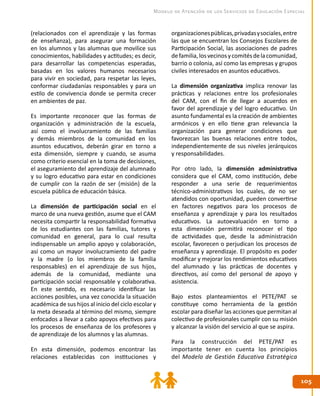 105105
Modelo de Atención de los Servicios de Educación Especial
(relacionados con el aprendizaje y las formas
de enseñanza), para asegurar una formación
en los alumnos y las alumnas que movilice sus
conocimientos, habilidades y actitudes; es decir,
para desarrollar las competencias esperadas,
basadas en los valores humanos necesarios
para vivir en sociedad, para respetar las leyes,
conformar ciudadanías responsables y para un
estilo de convivencia donde se permita crecer
en ambientes de paz.
Es importante reconocer que las formas de
organización y administración de la escuela,
así como el involucramiento de las familias
y demás miembros de la comunidad en los
asuntos educativos, deberán girar en torno a
esta dimensión, siempre y cuando, se asuma
como criterio esencial en la toma de decisiones,
el aseguramiento del aprendizaje del alumnado
y su logro educativo para estar en condiciones
de cumplir con la razón de ser (misión) de la
escuela pública de educación básica.
La dimensión de participación social en el
marco de una nueva gestión, asume que el CAM
necesita compartir la responsabilidad formativa
de los estudiantes con las familias, tutores y
comunidad en general, para lo cual resulta
indispensable un amplio apoyo y colaboración,
así como un mayor involucramiento del padre
y la madre (o los miembros de la familia
responsables) en el aprendizaje de sus hijos,
además de la comunidad, mediante una
participación social responsable y colaborativa.
En este sentido, es necesario identificar las
acciones posibles, una vez conocida la situación
académica de sus hijos al inicio del ciclo escolar y
la meta deseada al término del mismo, siempre
enfocados a llevar a cabo apoyos efectivos para
los procesos de enseñanza de los profesores y
de aprendizaje de los alumnos y las alumnas.
En esta dimensión, podemos encontrar las
relaciones establecidas con instituciones y
organizacionespúblicas,privadasysociales,entre
las que se encuentran los Consejos Escolares de
Participación Social, las asociaciones de padres
defamilia,losvecinosycomitésdelacomunidad,
barrio o colonia, así como las empresas y grupos
civiles interesados en asuntos educativos.
La dimensión organizativa implica renovar las
prácticas y relaciones entre los profesionales
del CAM, con el fin de llegar a acuerdos en
favor del aprendizaje y del logro educativo. Un
asunto fundamental es la creación de ambientes
armónicos y en ello tiene gran relevancia la
organización para generar condiciones que
favorezcan las buenas relaciones entre todos,
independientemente de sus niveles jerárquicos
y responsabilidades.
Por otro lado, la dimensión administrativa
considera que el CAM, como institución, debe
responder a una serie de requerimientos
técnico-administrativos los cuales, de no ser
atendidos con oportunidad, pueden convertirse
en factores negativos para los procesos de
enseñanza y aprendizaje y para los resultados
educativos. La autoevaluación en torno a
esta dimensión permitirá reconocer el tipo
de actividades que, desde la administración
escolar, favorecen o perjudican los procesos de
enseñanza y aprendizaje. El propósito es poder
modificar y mejorar los rendimientos educativos
del alumnado y las prácticas de docentes y
directivos, así como del personal de apoyo y
asistencia.
Bajo estos planteamientos el PETE/PAT se
constituye como herramienta de la gestión
escolar para diseñar las acciones que permitan al
colectivo de profesionales cumplir con su misión
y alcanzar la visión del servicio al que se aspira.
Para la construcción del PETE/PAT es
importante tener en cuenta los principios
del Modelo de Gestión Educativa Estratégica
 