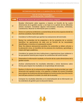 107107
Modelo de Atención de los Servicios de Educación Especial
RECOMENDACIONES PARA LA ELABORACIÓN DEL PETE/PAT
Fase de la Ruta Metodológica:
AUTOEVALUACIÓN / DIAGNÓSTICO
Realizar este proceso del centro escolar, en trabajo colegiado:
a)
Recabar información sobre aspectos a mejorar, en función de las cuatro
dimensiones de la gestión escolar y con base en la opinión de los diferentes
actores escolares. Considerar algunos instrumentos: encuestas, entrevistas,
cuestionarios. Reservar la información para su análisis.
b)
Tomar en cuenta las condiciones y características de los otros espacios donde los
alumnos socializan, fuera del escolar.
c) Considerar la información que aportan las evaluaciones del alumnado.
d)
Revisar los contenidos de los programas y de los proyectos de su servicio,
identificar las aportaciones de cada uno en función de las necesidades
identificadas e incluirlas en la planeación escolar.
Nota: No elaborar planeaciones paralelas; los contenidos se deben articular a
la planeación única, en beneficio de los procesos de enseñanza, aprendizaje y
mejora del logro académico.
e)
Considerar los apoyos de otras instituciones y organizaciones (que colaboran o
las que podrían hacerlo) para mejorar las condiciones del centro escolar.
f)
Sistematizar la información recabada, en función de las cuatro dimensiones de la
gestión escolar.
g)
Analizar colectivamente los resultados obtenidos y tomar decisiones sobre
formas para mejorar los resultados en el aprendizaje del alumnado.
h)
Realizar el informe de la autoevaluación-diagnóstico dando prioridad, por cada
dimensión de la gestión escolar, a los aspectos a trabajar de manera inmediata
paramejorarlascondicionesdelaprendizajeenelcentroescolar(esainformación
será útil para construir la misión y la visión de la escuela).
i)
Comparar los resultados obtenidos en la sistematización de la información con
los estándares de gestión para la educación básica.
 