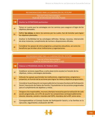 109109
Modelo de Atención de los Servicios de Educación Especial
RECOMENDACIONES PARA LA ELABORACIÓN DEL PETE/PAT
Fase de la Ruta Metodológica:
PLAN DE INTERVENCIÓN MEDIANO PLAZO
Diseñar las ESTRATEGIAS pertinentes:
a)
Tomar en cuenta que las estrategias son los caminos para asegurar el logro de los
objetivos planeados.
b)
Definir los cómos; es decir, los caminos por los cuales, han de transitar para lograr
los objetivos planeados.
c)
Analizar la factibilidad de las estrategias definidas: tiempo, recursos, intervención
de otras instancias, cumplimiento de normas o disposiciones oficiales.
d)
Considerar los apoyos de otros programas y proyectos educativos, así como los
beneficios que brindan otras instituciones y organizaciones.
RECOMENDACIONES PARA LA ELABORACIÓN DEL PETE/PAT
Fase de la Ruta Metodológica:
PLAN DE INTERVENCIÓN CORTO PLAZO
Elaborar el PROGRAMA ANUAL DE TRABAJO (PAT):
a)
Establecer acciones específicas a corto plazo (ciclo escolar) en función de los
objetivos, metas y estrategias planteadas.
b)
Articular los apoyos que brindan las instituciones, organizaciones, programas y
proyectos, en función de las acciones para lograr las metas y objetivos programados.
c)
ConsiderarlaparticipacióncorresponsabledelosConsejosEscolaresdeParticipación
Social / Asociación de Padres de Familia / Equivalentes en las acciones programadas
para el cumplimiento de objetivos y metas.
d)
Designaralosresponsables,recursosytiemposnecesariosparalarealizacióndecada
acción programada, con el fin de asumir los compromisos corresponsablemente:
director, docente, comité o miembro del CEPS, miembros de la APF, entre otros.
e)
Corresponsabilizar al Consejo Escolar de Participación Social y a las familias en la
ejecución, seguimiento y evaluación del PAT.
 