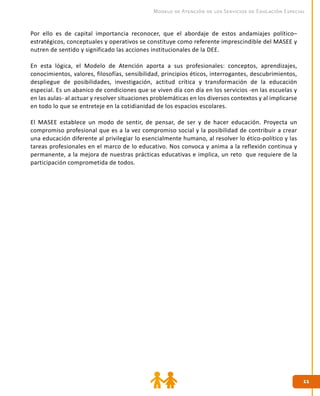 1111
Modelo de Atención de los Servicios de Educación Especial
Por ello es de capital importancia reconocer, que el abordaje de estos andamiajes político–
estratégicos, conceptuales y operativos se constituye como referente imprescindible del MASEE y
nutren de sentido y significado las acciones institucionales de la DEE.
En esta lógica, el Modelo de Atención aporta a sus profesionales: conceptos, aprendizajes,
conocimientos, valores, filosofías, sensibilidad, principios éticos, interrogantes, descubrimientos,
despliegue de posibilidades, investigación, actitud crítica y transformación de la educación
especial. Es un abanico de condiciones que se viven día con día en los servicios -en las escuelas y
en las aulas- al actuar y resolver situaciones problemáticas en los diversos contextos y al implicarse
en todo lo que se entreteje en la cotidianidad de los espacios escolares.
El MASEE establece un modo de sentir, de pensar, de ser y de hacer educación. Proyecta un
compromiso profesional que es a la vez compromiso social y la posibilidad de contribuir a crear
una educación diferente al privilegiar lo esencialmente humano, al resolver lo ético-político y las
tareas profesionales en el marco de lo educativo. Nos convoca y anima a la reflexión continua y
permanente, a la mejora de nuestras prácticas educativas e implica, un reto que requiere de la
participación comprometida de todos.
 