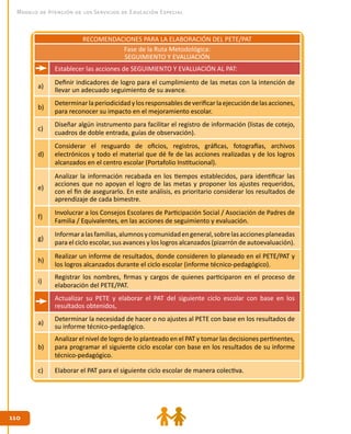 110110
Modelo de Atención de los Servicios de Educación Especial
RECOMENDACIONES PARA LA ELABORACIÓN DEL PETE/PAT
Fase de la Ruta Metodológica:
SEGUIMIENTO Y EVALUACIÓN
Establecer las acciones de SEGUIMIENTO Y EVALUACIÓN AL PAT:
a)
Definir indicadores de logro para el cumplimiento de las metas con la intención de
llevar un adecuado seguimiento de su avance.
b)
Determinarlaperiodicidad ylos responsables deverificarla ejecución delas acciones,
para reconocer su impacto en el mejoramiento escolar.
c)
Diseñar algún instrumento para facilitar el registro de información (listas de cotejo,
cuadros de doble entrada, guías de observación).
d)
Considerar el resguardo de oficios, registros, gráficas, fotografías, archivos
electrónicos y todo el material que dé fe de las acciones realizadas y de los logros
alcanzados en el centro escolar (Portafolio Institucional).
e)
Analizar la información recabada en los tiempos establecidos, para identificar las
acciones que no apoyan el logro de las metas y proponer los ajustes requeridos,
con el fin de asegurarlo. En este análisis, es prioritario considerar los resultados de
aprendizaje de cada bimestre.
f)
Involucrar a los Consejos Escolares de Participación Social / Asociación de Padres de
Familia / Equivalentes, en las acciones de seguimiento y evaluación.
g)
Informaralasfamilias,alumnosycomunidadengeneral,sobrelasaccionesplaneadas
para el ciclo escolar, sus avances y los logros alcanzados (pizarrón de autoevaluación).
h)
Realizar un informe de resultados, donde consideren lo planeado en el PETE/PAT y
los logros alcanzados durante el ciclo escolar (informe técnico-pedagógico).
i)
Registrar los nombres, firmas y cargos de quienes participaron en el proceso de
elaboración del PETE/PAT.
Actualizar su PETE y elaborar el PAT del siguiente ciclo escolar con base en los
resultados obtenidos,
a)
Determinar la necesidad de hacer o no ajustes al PETE con base en los resultados de
su informe técnico-pedagógico.
b)
Analizar el nivel de logro de lo planteado en el PAT y tomar las decisiones pertinentes,
para programar el siguiente ciclo escolar con base en los resultados de su informe
técnico-pedagógico.
c) Elaborar el PAT para el siguiente ciclo escolar de manera colectiva.
 