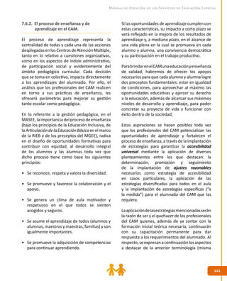 111111
Modelo de Atención de los Servicios de Educación Especial
Si las oportunidades de aprendizaje cumplen con
estas características, su impacto a corto plazo se
verá reflejado en la mejora de los resultados de
aprendizaje y, a mediano plazo, en el alcance de
una vida plena en la cual se promueva en cada
alumno y alumna, una convivencia democrática
y su participación en el trabajo productivo.
ParabrindarenelCAMunaeducaciónyenseñanza
de calidad, habremos de ofrecer los apoyos
necesarios para que cada alumno y alumna logre
dos preceptos fundamentales: estar en igualdad
de condiciones, para aprovechar al máximo las
oportunidades educativas y ejercer su derecho
a la educación, además de alcanzar sus máximos
niveles de desarrollo y aprendizaje, para poder
concretar su proyecto de vida y funcionar con
éxito dentro de la sociedad.
Estas aspiraciones se hacen posibles toda vez
que los profesionales del CAM potencializan las
oportunidades de aprendizaje y fortalecen el
proceso de enseñanza, a través de la implantación
de estrategias para garantizar la accesibilidad
universal mediante la aplicación de diversos
planteamientos entre los que destacan: la
determinación, promoción y seguimiento
de la implantación de ajustes razonables
necesarios como estrategia de accesibilidad
en casos particulares, la aplicación de las
estrategias diversificadas para todos en el aula
y la implantación de estrategias específicas (“a
la medida”) para el alumnado del CAM que las
requiera.
Laaplicacióndelasestrategiasmencionadasserán
la razón de ser y el quehacer de los profesionales
del CAM quienes, además de ya contar con la
formación inicial teórica necesaria, continuarán
con su capacitación permanente para dar
respuesta a los requerimientos del alumnado. Al
respecto,seexpresanacontinuaciónlosaspectos
a destacar de la anterior terminología (misma
7.6.2. El proceso de enseñanza y de
aprendizaje en el CAM.
El proceso de aprendizaje representa la
centralidad de todas y cada una de las acciones
desplegadasenlosCentrosdeAtenciónMúltiple,
tanto en lo relativo a cuestiones organizativas,
como en los aspectos de índole administrativo,
de participación social y evidentemente del
ámbito pedagógico curricular. Cada decisión
que se toma en colectivo, impacta directamente
a los aprendizajes del alumnado. Por ello, el
análisis que los profesionales del CAM realicen
en torno a sus prácticas de enseñanza, les
ofrecerá parámetros para mejorar su gestión
tanto escolar como pedagógica.
En lo referente a la gestión pedagógica, en el
MASEE, la importancia del proceso de enseñanza
(bajo los principios de la Educación Inclusiva, de
laArticulacióndelaEducaciónBásicaenelmarco
de la RIEB y de los preceptos del MGEE), radica
en el diseño de oportunidades formativas para
contribuir con equidad, al desarrollo integral
de los alumnos y las alumnas toda vez que
dicho proceso tiene como base los siguientes
principios:
•	 Se reconoce, respeta y valora la diversidad.
•	 Se promueve y favorece la colaboración y el
apoyo.
•	 Se genera un clima de aula motivador y
respetuoso en el que todos se sienten
acogidos y seguros.
•	 Se asume el aprendizaje de todos (alumnos y
alumnas, maestros y maestras, familias) y son
igualmente importantes.
•	 Se promueve la adquisición de competencias
para continuar aprendiendo.
 