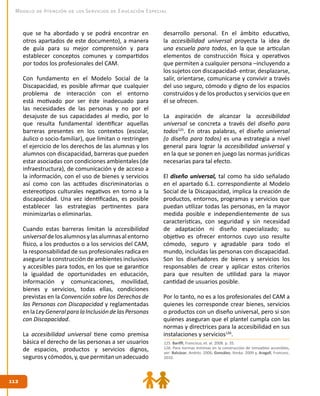 112112
Modelo de Atención de los Servicios de Educación Especial
que se ha abordado y se podrá encontrar en
otros apartados de este documento), a manera
de guía para su mejor comprensión y para
establecer conceptos comunes y compartidos
por todos los profesionales del CAM.
Con fundamento en el Modelo Social de la
Discapacidad, es posible afirmar que cualquier
problema de interacción con el entorno
está motivado por ser éste inadecuado para
las necesidades de las personas y no por el
desajuste de sus capacidades al medio, por lo
que resulta fundamental identificar aquellas
barreras presentes en los contextos (escolar,
áulico o socio-familiar), que limitan o restringen
el ejercicio de los derechos de las alumnas y los
alumnos con discapacidad, barreras que pueden
estar asociadas con condiciones ambientales (de
infraestructura), de comunicación y de acceso a
la información, con el uso de bienes y servicios
así como con las actitudes discriminatorias o
estereotipos culturales negativos en torno a la
discapacidad. Una vez identificadas, es posible
establecer las estrategias pertinentes para
minimizarlas o eliminarlas.
Cuando estas barreras limitan la accesibilidad
universal de los alumnos y las alumnas al entorno
físico, a los productos o a los servicios del CAM,
la responsabilidad de sus profesionales radica en
asegurar la construcción de ambientes inclusivos
y accesibles para todos, en los que se garantice
la igualdad de oportunidades en educación,
información y comunicaciones, movilidad,
bienes y servicios, todas ellas, condiciones
previstas en la Convención sobre los Derechos de
las Personas con Discapacidad y reglamentadas
enlaLeyGeneralparalaInclusióndelasPersonas
con Discapacidad.
La accesibilidad universal tiene como premisa
básica el derecho de las personas a ser usuarios
de espacios, productos y servicios dignos,
segurosycómodos,y,quepermitanunadecuado
desarrollo personal. En el ámbito educativo,
la accesibilidad universal proyecta la idea de
una escuela para todos, en la que se articulan
elementos de construcción física y operativos
que permiten a cualquier persona –incluyendo a
los sujetos con discapacidad- entrar, desplazarse,
salir, orientarse, comunicarse y convivir a través
del uso seguro, cómodo y digno de los espacios
construidos y de los productos y servicios que en
él se ofrecen.
La aspiración de alcanzar la accesibilidad
universal se concreta a través del diseño para
todos125
. En otras palabras, el diseño universal
(o diseño para todos) es una estrategia a nivel
general para lograr la accesibilidad universal y
en la que se ponen en juego las normas jurídicas
necesarias para tal efecto.
El diseño universal, tal como ha sido señalado
en el apartado 6.1. correspondiente al Modelo
Social de la Discapacidad, implica la creación de
productos, entornos, programas y servicios que
puedan utilizar todas las personas, en la mayor
medida posible e independientemente de sus
características, con seguridad y sin necesidad
de adaptación ni diseño especializado; su
objetivo es ofrecer entornos cuyo uso resulte
cómodo, seguro y agradable para todo el
mundo, incluidas las personas con discapacidad.
Son los diseñadores de bienes y servicios los
responsables de crear y aplicar estos criterios
para que resulten de utilidad para la mayor
cantidad de usuarios posible.
Por lo tanto, no es a los profesionales del CAM a
quienes les corresponde crear bienes, servicios
o productos con un diseño universal, pero si son
quienes aseguran que el plantel cumpla con las
normas y directrices para la accesibilidad en sus
instalaciones y servicios126
.
125. Bariffi, Francisco, et. al. 2008. p. 35.
126. Para normas mínimas en la construcción de inmuebles accesibles,
ver: Balcázar, Andrés. 2006; González, Ilonka. 2009 y, Aragall, Francesc.
2010.
 
