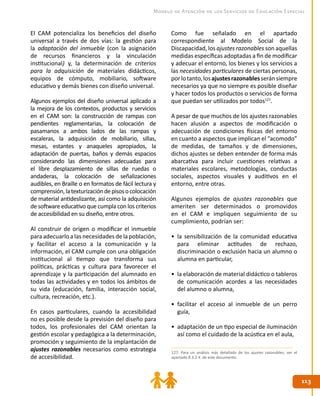 113113
Modelo de Atención de los Servicios de Educación Especial
El CAM potencializa los beneficios del diseño
universal a través de dos vías: la gestión para
la adaptación del inmueble (con la asignación
de recursos financieros y la vinculación
institucional) y, la determinación de criterios
para la adquisición de materiales didácticos,
equipos de cómputo, mobiliario, software
educativo y demás bienes con diseño universal.
Algunos ejemplos del diseño universal aplicado a
la mejora de los contextos, productos y servicios
en el CAM son: la construcción de rampas con
pendientes reglamentarias, la colocación de
pasamanos a ambos lados de las rampas y
escaleras, la adquisición de mobiliario, sillas,
mesas, estantes y anaqueles apropiados, la
adaptación de puertas, baños y demás espacios
considerando las dimensiones adecuadas para
el libre desplazamiento de sillas de ruedas o
andaderas, la colocación de señalizaciones
audibles, en Braille o en formatos de fácil lectura y
comprensión,latexturizacióndepisosocolocación
de material antideslizante, así como la adquisición
de software educativo que cumpla con los criterios
de accesibilidad en su diseño, entre otros.
Al construir de origen o modificar el inmueble
para adecuarlo a las necesidades de la población,
y facilitar el acceso a la comunicación y la
información, el CAM cumple con una obligación
institucional al tiempo que transforma sus
políticas, prácticas y cultura para favorecer el
aprendizaje y la participación del alumnado en
todas las actividades y en todos los ámbitos de
su vida (educación, familia, interacción social,
cultura, recreación, etc.).
En casos particulares, cuando la accesibilidad
no es posible desde la previsión del diseño para
todos, los profesionales del CAM orientan la
gestión escolar y pedagógica a la determinación,
promoción y seguimiento de la implantación de
ajustes razonables necesarios como estrategia
de accesibilidad.
Como fue señalado en el apartado
correspondiente al Modelo Social de la
Discapacidad, los ajustes razonables son aquellas
medidas específicas adoptadas a fin de modificar
y adecuar el entorno, los bienes y los servicios a
las necesidades particulares de ciertas personas,
porlotanto,losajustesrazonablesseránsiempre
necesarios ya que no siempre es posible diseñar
y hacer todos los productos o servicios de forma
que puedan ser utilizados por todos127
.
A pesar de que muchos de los ajustes razonables
hacen alusión a aspectos de modificación o
adecuación de condiciones físicas del entorno
en cuanto a aspectos que implican el “acomodo”
de medidas, de tamaños y de dimensiones,
dichos ajustes se deben entender de forma más
abarcativa para incluir cuestiones relativas a
materiales escolares, metodologías, conductas
sociales, aspectos visuales y auditivos en el
entorno, entre otras.
Algunos ejemplos de ajustes razonables que
ameriten ser determinados o promovidos
en el CAM e impliquen seguimiento de su
cumplimiento, podrían ser:
•	 la sensibilización de la comunidad educativa
para eliminar actitudes de rechazo,
discriminación o exclusión hacia un alumno o
alumna en particular,
•	 la elaboración de material didáctico o tableros
de comunicación acordes a las necesidades
del alumno o alumna,
•	 facilitar el acceso al inmueble de un perro
guía,
•	 adaptación de un tipo especial de iluminación
así como el cuidado de la acústica en el aula,
127. Para un análisis más detallado de los ajustes razonables, ver el
apartado 8.3.2.4. de este documento.
 